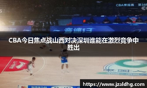 CBA今日焦点战山西对决深圳谁能在激烈竞争中胜出