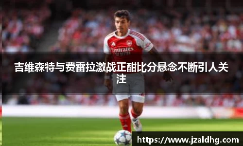 吉维森特与费雷拉激战正酣比分悬念不断引人关注